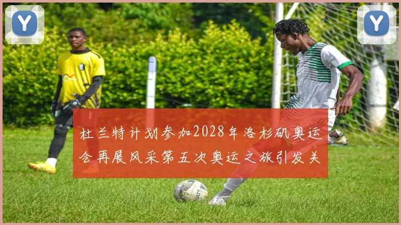 杜兰特计划参加2028年洛杉矶奥运会再展风采第五次奥运之旅引发关注