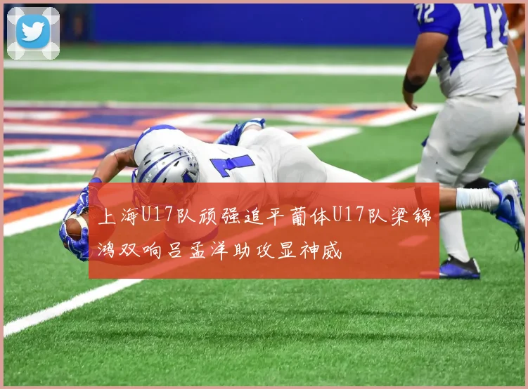 上海U17队顽强追平葡体U17队梁锦鸿双响吕孟洋助攻显神威