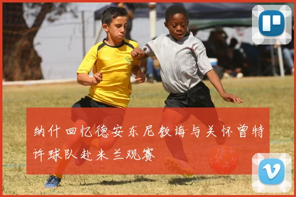 纳什回忆德安东尼教诲与关怀曾特许球队赴米兰观赛