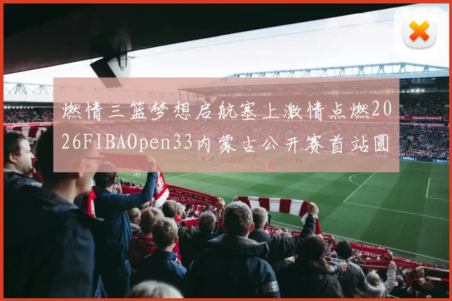 燃情三篮梦想启航塞上激情点燃2026FIBAOpen33内蒙古公开赛首站圆满落幕