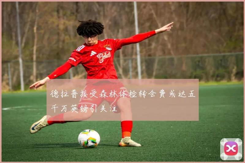 德拉普接受森林体检转会费或达五千万英镑引关注