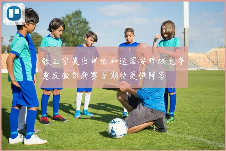 张玉宁复出训练加速国安锋线竞争愈发激烈新赛季期待更强阵容