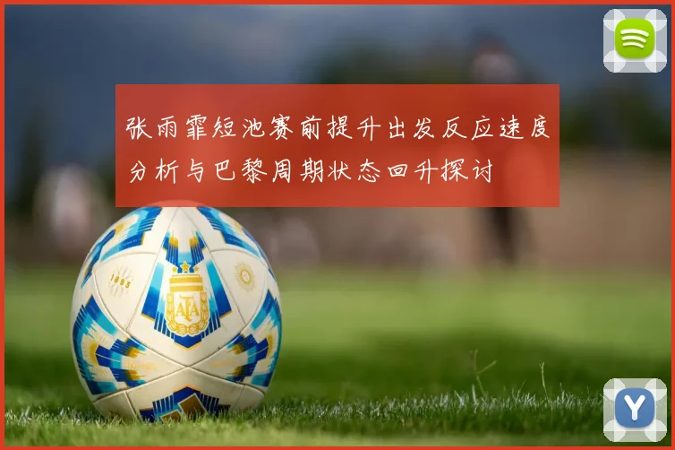 张雨霏短池赛前提升出发反应速度分析与巴黎周期状态回升探讨