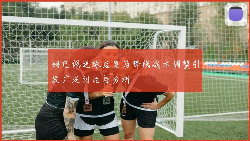 姆巴佩进球后皇马锋线战术调整引发广泛讨论与分析