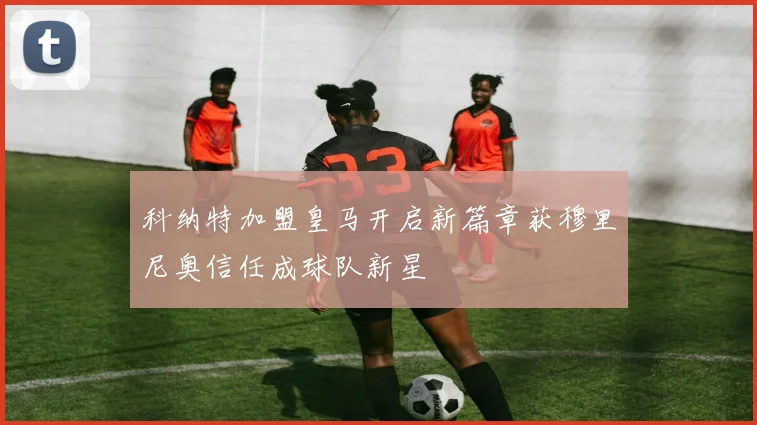 科纳特加盟皇马开启新篇章获穆里尼奥信任成球队新星