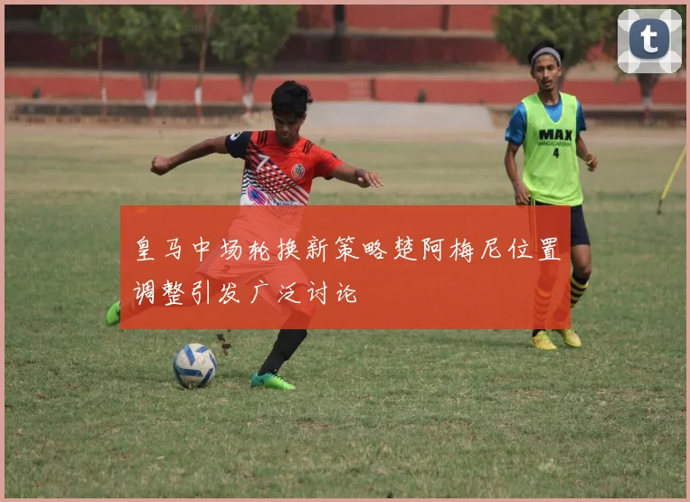 皇马中场轮换新策略楚阿梅尼位置调整引发广泛讨论