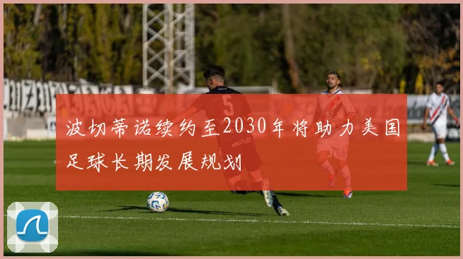 波切蒂诺续约至2030年将助力美国足球长期发展规划