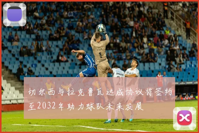 切尔西与拉克鲁瓦达成协议将签约至2032年助力球队未来发展