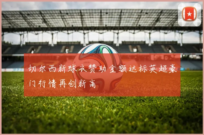 切尔西新球衣赞助金额达标英超豪门行情再创新高