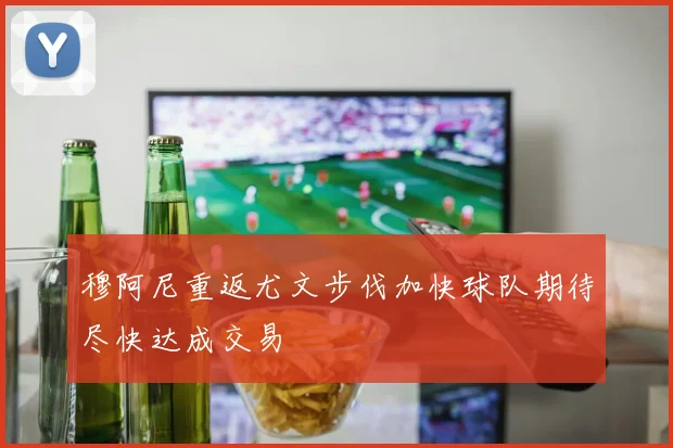 穆阿尼重返尤文步伐加快球队期待尽快达成交易
