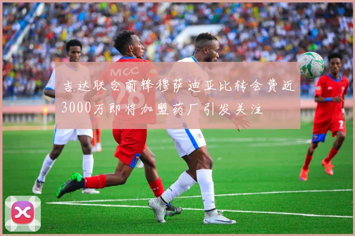 吉达联合前锋穆萨迪亚比转会费近3000万即将加盟药厂引发关注