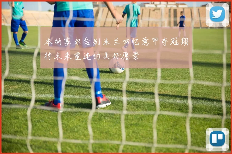 本纳塞尔告别米兰回忆意甲夺冠期待未来重逢的美好愿景