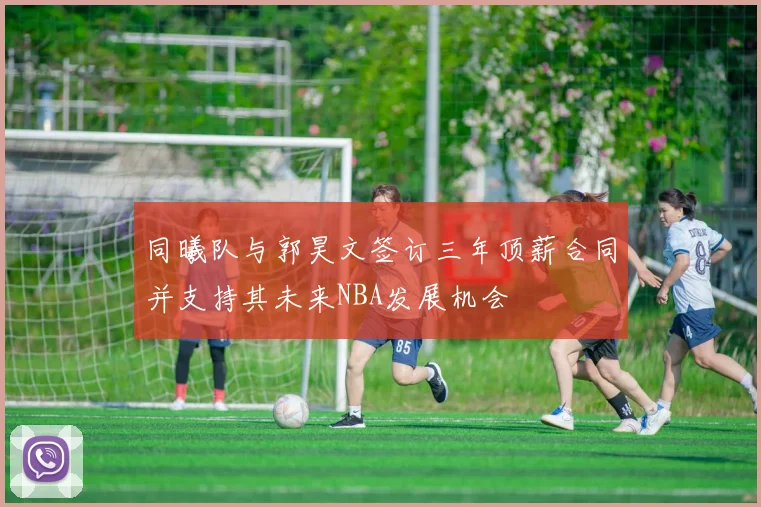 同曦队与郭昊文签订三年顶薪合同并支持其未来NBA发展机会