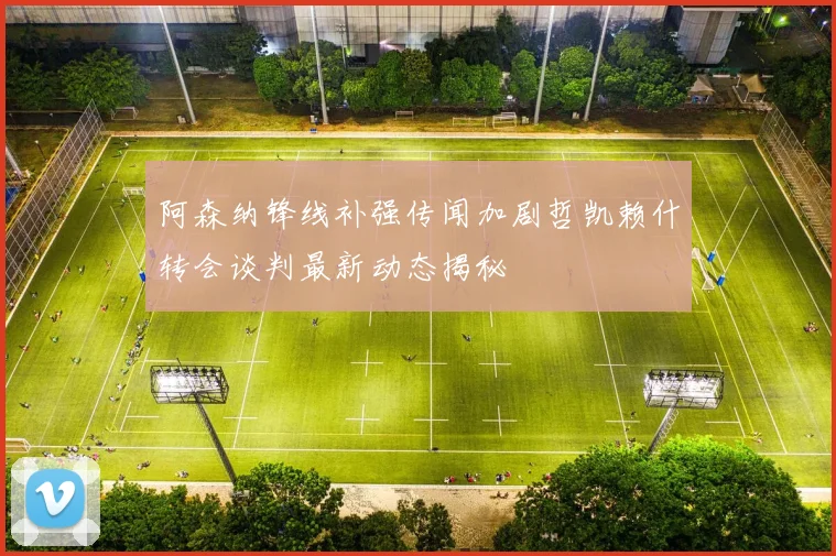 阿森纳锋线补强传闻加剧哲凯赖什转会谈判最新动态揭秘