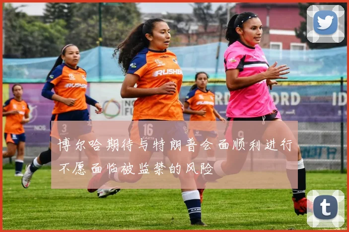 博尔哈期待与特朗普会面顺利进行不愿面临被监禁的风险