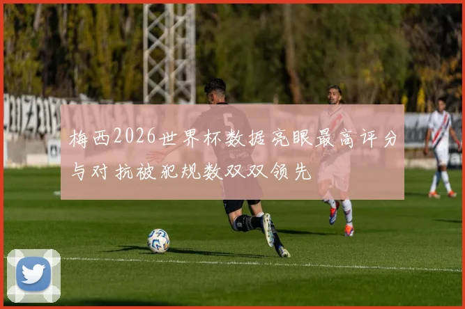 梅西2026世界杯数据亮眼最高评分与对抗被犯规数双双领先