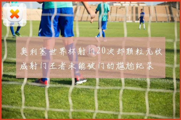 奥利塞世界杯射门20次却颗粒无收成射门王者未能破门的尴尬纪录